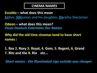 CINEMA NAMES 
Essoldo – what does this mean 
Esther, SOLomon and his daughter, Dorothy Sheckman 
Odeon – what does this mean? 
Oscar Deutsch Entertains Our Nation 
Why did the old time cinemas tend to have short 
names : 
1. Rex 2. Roxy 3. Royal, 4. Gem, 5. Regent, 6. Grand 
7. Ritz and the 8. Rio etc... 
Short names - the illuminated sign outside was cheaper 
 