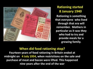Rationing started 
8 January 1940 
Rationing is something 
that everyone who lived 
through that era will 
remember. Mothers in 
particular as it was they 
who had to try and 
provide meals for a 
growing family. 
When did food rationing stop? 
Fourteen years of food rationing in Britain ended at 
midnight on 4 July 1954, when restrictions on the sale and 
purchase of meat and bacon were lifted. This happened 
nine years after the end of the war 
 