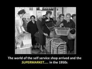 The world of the self service shop arrived and the 
SUPERMARKET..... in the 1950s 
 