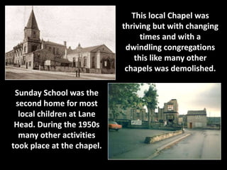 This local Chapel was 
thriving but with changing 
times and with a 
dwindling congregations 
this like many other 
chapels was demolished. 
Sunday School was the 
second home for most 
local children at Lane 
Head. During the 1950s 
many other activities 
took place at the chapel. 
 
