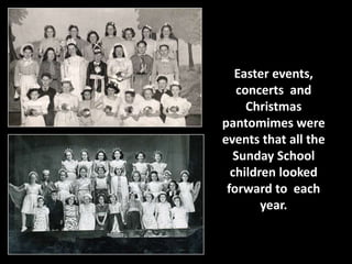 Easter events, 
concerts and 
Christmas 
pantomimes were 
events that all the 
Sunday School 
children looked 
forward to each 
year. 
 