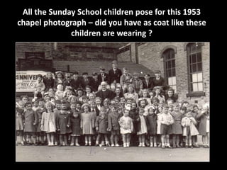All the Sunday School children pose for this 1953 
chapel photograph – did you have as coat like these 
children are wearing ? 
 
