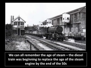 We can all remember the age of steam – the diesel 
train was beginning to replace the age of the steam 
engine by the end of the 50s 
 