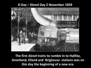 D Day – Diesel Day 2 November 1959 
The first diesel trains to rumble in to Halifax, 
Greetland, Elland and Brighouse stations was on 
this day the beginning of a new era. 
 