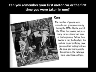 Can you remember your first motor car or the first 
time you were taken in one? 
 