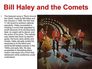 Bill Haley and the Comets The featured song is "Rock Around the Clock" made by Bill Haley and the Comets in 1955, the first rock 'n' roll record to achieve national popularity. Haley succeeded in creating a music that appealed to youth because of its exciting back beat, its urgent call to dance, and the action of its lyrics. The melody was clearly laid down by electric guitar; the lyrics were earthy and simple. Haley abruptly ended the ascendancy of the bland and sentimental ballads popular in the 1940s and early 50s. He also succeeded in translating black rhythm and blues into a form that adolescent white audiences could understand. 