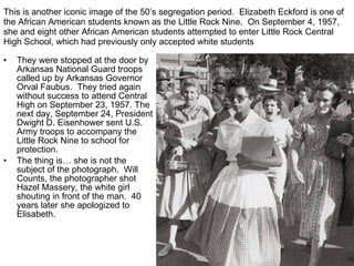 This is another iconic image of the 50’s segregation period.  Elizabeth Eckford is one of the African American students known as the Little Rock Nine.  On September 4, 1957, she and eight other African American students attempted to enter Little Rock Central High School, which had previously only accepted white students They were stopped at the door by Arkansas National Guard troops called up by Arkansas Governor Orval Faubus.  They tried again without success to attend Central High on September 23, 1957. The next day, September 24, President Dwight D. Eisenhower sent U.S. Army troops to accompany the Little Rock Nine to school for protection. The thing is… she is not the subject of the photograph.  Will Counts, the photographer shot Hazel Massery, the white girl shouting in front of the man.  40 years later she apologized to Elisabeth. 