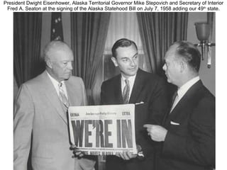 President Dwight Eisenhower, Alaska Territorial Governor Mike Stepovich and Secretary of Interior Fred A. Seaton at the signing of the Alaska Statehood Bill on July 7, 1958 adding our 49 th  state. 