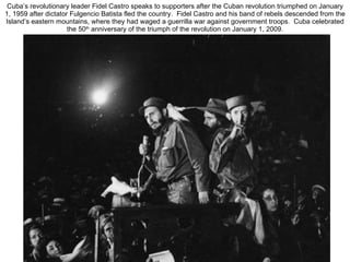 Cuba’s revolutionary leader Fidel Castro speaks to supporters after the Cuban revolution triumphed on January 1, 1959 after dictator Fulgencio Batista fled the country.  Fidel Castro and his band of rebels descended from the Island’s eastern mountains, where they had waged a guerrilla war against government troops.  Cuba celebrated the 50 th  anniversary of the triumph of the revolution on January 1, 2009. 