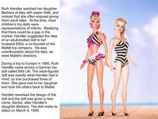Ruth Handler watched her daughter Barbara at play with paper dolls, and noticed that she often enjoyed giving them adult roles.  At the time, most children's toy dolls were representations of infants.  Realizing that there could be a gap in the market, Handler suggested the idea of an adult-bodied doll to her husband Elliot, a co-founder of the Mattel toy company.  He was unenthusiastic about the idea, as were Mattel's directors. During a trip to Europe in 1956, Ruth Handler came across a German toy doll called Bild Lilli. The adult-figured doll was exactly what Handler had in mind, so she purchased three of them. She gave one to her daughter and took the others back to Mattel.   Handler reworked the design of the doll and the doll was given a new name,  Barbie , after Handler's daughter Barbara. The doll made its debut on March 9, 1959. 