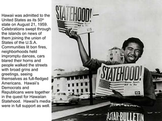 Hawaii was admitted to the United States as its 50 th  state on August 21, 1959. Celebrations swept through the islands on news of them joining the union of States of the U.S.A. Communities lit bon fires, neighborhoods held impromptu dances, cars blared their horns and people walked the streets with broad grins and greetings, seeing themselves as full-fledged Americans.  Hawaii’s Democrats and Republicans were together in the quest for Hawaiian Statehood.  Hawaii's media were in full support as well.  