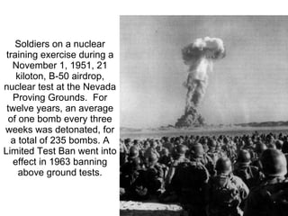 Soldiers on a nuclear training exercise during a November 1, 1951, 21 kiloton, B-50 airdrop, nuclear test at the Nevada Proving Grounds.  For twelve years, an average of one bomb every three weeks was detonated, for a total of 235 bombs. A Limited Test Ban went into effect in 1963 banning above ground tests. 