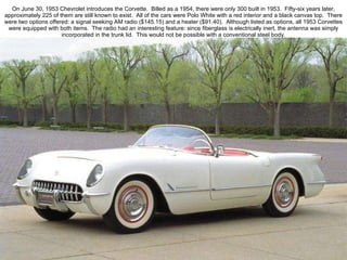 On June 30, 1953 Chevrolet introduces the Corvette.  Billed as a 1954, there were only 300 built in 1953.  Fifty-six years later, approximately 225 of them are still known to exist.  All of the cars were Polo White with a red interior and a black canvas top.  There were two options offered: a signal seeking AM radio ($145.15) and a heater ($91.40).  Although listed as options, all 1953 Corvettes were equipped with both items.  The radio had an interesting feature: since fiberglass is electrically inert, the antenna was simply incorporated in the trunk lid.  This would not be possible with a conventional steel body. 