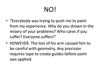 NO!
• “Everybody was trying to push me to paint
from my experience. Why do you drown in the
misery of your problems? Who cares if you
suffer? Everyone suffers!”
• HOWEVER. The lost of his arm caused him to
be careful with geometry. Any precision
requires tape to create guides before paint
was applied.

 