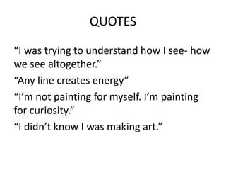 QUOTES
“I was trying to understand how I see- how
we see altogether.”
“Any line creates energy”
“I’m not painting for myself. I’m painting
for curiosity.”
“I didn’t know I was making art.”

 