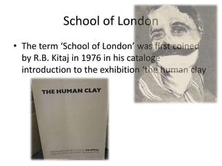 School of London
• The term ‘School of London’ was first coined
by R.B. Kitaj in 1976 in his cataloge
introduction to the exhibition ‘the human clay

 