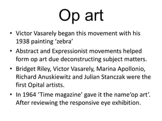 Op art
• Victor Vasarely began this movement with his
1938 painting ‘zebra’
• Abstract and Expressionist movements helped
form op art due deconstructing subject matters.
• Bridget Riley, Victor Vasarely, Marina Apollonio,
Richard Anuskiewitz and Julian Stanczak were the
first Opital artists.
• In 1964 ‘Time magazine’ gave it the name‘op art’.
After reviewing the responsive eye exhibition.

 