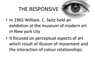 THE RESPONSIVE
• In 1965 William. C. Seitz held an
exhibition at the museum of modern art
in New york city
• It focused on perceptual aspects of art
which result of illusion of movement and
the interaction of colour relationships.

 