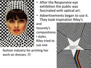 • After the Responsive eye
exhibition the public was
fascinated with optical art.
• Advertisements began to use it.
They took inspiration Riley’s
and
Vasarely’s
compositiona
l styles.
Riley tried to
sue one
fashion industry for printing her
work on dresses. 

 