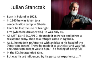 Julian Stanczak
• Born in Poland in 1928.
• In 1940 he was taken to a
concentration camp in Siberia.
• There he lost the use of his right
arm (which he drawn with.) He was only 10.
• AT JUST 13 HE ESCAPED. He made it to Persia and joined a
resistance army. Then to a refugee camp in Uganda.
• At 21 he made it to America with an idea in his head of the
‘American dream’. There he made it to a shelter and was fed.
The American dream was to him. ‘The feeling of being full’
• In the 50s he attended Yale.
• But was his art influenced by his personal experience…..?

 