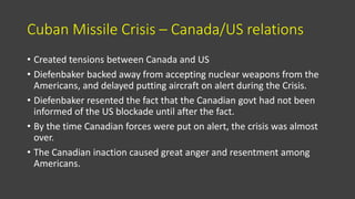 Cuban Missile Crisis – Canada/US relations
• Created tensions between Canada and US
• Diefenbaker backed away from accepting nuclear weapons from the
Americans, and delayed putting aircraft on alert during the Crisis.
• Diefenbaker resented the fact that the Canadian govt had not been
informed of the US blockade until after the fact.
• By the time Canadian forces were put on alert, the crisis was almost
over.
• The Canadian inaction caused great anger and resentment among
Americans.
 