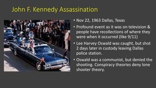 John F. Kennedy Assassination
• Nov 22, 1963 Dallas, Texas
• Profound event as it was on television &
people have recollections of where they
were when it occurred (like 9/11)
• Lee Harvey Oswald was caught, but shot
2 days later in custody leaving Dallas
police station.
• Oswald was a communist, but denied the
shooting. Conspiracy theories deny lone
shooter theory.
 