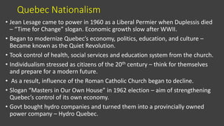Quebec Nationalism
• Jean Lesage came to power in 1960 as a Liberal Permier when Duplessis died
– “Time for Change” slogan. Economic growth slow after WWII.
• Began to modernize Quebec’s economy, politics, education, and culture –
Became known as the Quiet Revolution.
• Took control of health, social services and education system from the church.
• Individualism stressed as citizens of the 20th century – think for themselves
and prepare for a modern future.
• As a result, influence of the Roman Catholic Church began to decline.
• Slogan “Masters in Our Own House” in 1962 election – aim of strengthening
Quebec’s control of its own economy.
• Govt bought hydro companies and turned them into a provincially owned
power company – Hydro Quebec.
 