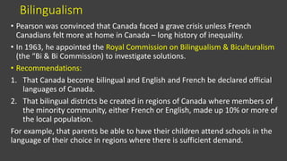 Bilingualism
• Pearson was convinced that Canada faced a grave crisis unless French
Canadians felt more at home in Canada – long history of inequality.
• In 1963, he appointed the Royal Commission on Bilingualism & Biculturalism
(the “Bi & Bi Commission) to investigate solutions.
• Recommendations:
1. That Canada become bilingual and English and French be declared official
languages of Canada.
2. That bilingual districts be created in regions of Canada where members of
the minority community, either French or English, made up 10% or more of
the local population.
For example, that parents be able to have their children attend schools in the
language of their choice in regions where there is sufficient demand.
 