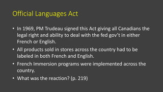 Official Languages Act
• In 1969, PM Trudeau signed this Act giving all Canadians the
legal right and ability to deal with the fed gov’t in either
French or English.
• All products sold in stores across the country had to be
labeled in both French and English.
• French Immersion programs were implemented across the
country.
• What was the reaction? (p. 219)
 
