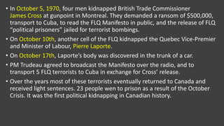 • In October 5, 1970, four men kidnapped British Trade Commissioner
James Cross at gunpoint in Montreal. They demanded a ransom of $500,000,
transport to Cuba, to read the FLQ Manifesto in public, and the release of FLQ
“political prisoners” jailed for terrorist bombings.
• On October 10th, another cell of the FLQ kidnapped the Quebec Vice-Premier
and Minister of Labour, Pierre Laporte.
• On October 17th, Laporte’s body was discovered in the trunk of a car.
• PM Trudeau agreed to broadcast the Manifesto over the radio, and to
transport 5 FLQ terrorists to Cuba in exchange for Cross’ release.
• Over the years most of these terrorists eventually returned to Canada and
received light sentences. 23 people wen to prison as a result of the October
Crisis. It was the first political kidnapping in Canadian history.
 