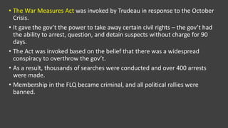 • The War Measures Act was invoked by Trudeau in response to the October
Crisis.
• It gave the gov’t the power to take away certain civil rights – the gov’t had
the ability to arrest, question, and detain suspects without charge for 90
days.
• The Act was invoked based on the belief that there was a widespread
conspiracy to overthrow the gov’t.
• As a result, thousands of searches were conducted and over 400 arrests
were made.
• Membership in the FLQ became criminal, and all political rallies were
banned.
 
