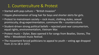 1. Counterculture & Protest
• Started with pop culture – “British Invasion”
• Hippie phenomenon of long hair for boys and shorter skirts for girls.
• Protest to mainstream society – rock music, clothing styles, sexual
promiscuity, drug experimentation, commune life – counterculture.
• Student-driven strong political beliefs – rejected post-war consumerism,
equal rights, environmentalism, Vietnam War.
• Protest music – Dylan, Baez opened it for songs from Beatles, Stones, The
Who – Woodstock music festival.
• The movement forced politicians to appeal to youth – voting age dropped
from 21 to 18 in 1972.
 