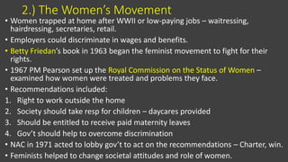 2.) The Women’s Movement
• Women trapped at home after WWII or low-paying jobs – waitressing,
hairdressing, secretaries, retail.
• Employers could discriminate in wages and benefits.
• Betty Friedan’s book in 1963 began the feminist movement to fight for their
rights.
• 1967 PM Pearson set up the Royal Commission on the Status of Women –
examined how women were treated and problems they face.
• Recommendations included:
1. Right to work outside the home
2. Society should take resp for children – daycares provided
3. Should be entitled to receive paid maternity leaves
4. Gov’t should help to overcome discrimination
• NAC in 1971 acted to lobby gov’t to act on the recommendations – Charter, win.
• Feminists helped to change societal attitudes and role of women.
 