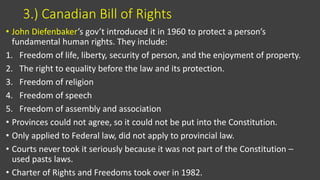 3.) Canadian Bill of Rights
• John Diefenbaker’s gov’t introduced it in 1960 to protect a person’s
fundamental human rights. They include:
1. Freedom of life, liberty, security of person, and the enjoyment of property.
2. The right to equality before the law and its protection.
3. Freedom of religion
4. Freedom of speech
5. Freedom of assembly and association
• Provinces could not agree, so it could not be put into the Constitution.
• Only applied to Federal law, did not apply to provincial law.
• Courts never took it seriously because it was not part of the Constitution –
used pasts laws.
• Charter of Rights and Freedoms took over in 1982.
 