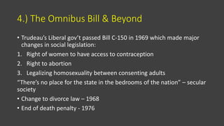 4.) The Omnibus Bill & Beyond
• Trudeau’s Liberal gov’t passed Bill C-150 in 1969 which made major
changes in social legislation:
1. Right of women to have access to contraception
2. Right to abortion
3. Legalizing homosexuality between consenting adults
“There’s no place for the state in the bedrooms of the nation” – secular
society
• Change to divorce law – 1968
• End of death penalty - 1976
 