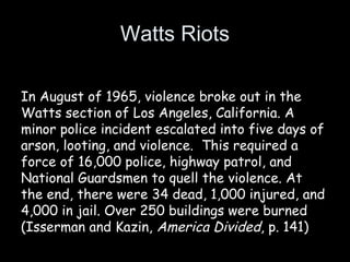 Watts Riots
In August of 1965, violence broke out in the
Watts section of Los Angeles, California. A
minor police incident escalated into five days of
arson, looting, and violence.  This required a
force of 16,000 police, highway patrol, and
National Guardsmen to quell the violence. At
the end, there were 34 dead, 1,000 injured, and
4,000 in jail. Over 250 buildings were burned
(Isserman and Kazin, America Divided, p. 141)
 