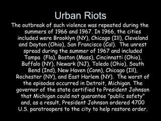 Urban Riots
The outbreak of such violence was repeated during the
summers of 1966 and 1967. In 1966, the cities
included were Brooklyn (NY), Chicago (Ill), Cleveland
and Dayton (Ohio), San Francisco (Cal).  The unrest
spread during the summer of 1967 and included
Tampa  (Fla), Boston (Mass), Cincinnatti (Ohio),
Buffalo (NY), Newark (NJ), Toledo (Ohio), South
Bend (Ind), New Haven (Conn), Chicago (Ill),
Rochester (NY), and East Harlem (NY).  The worst of
the episodes occurred in Detroit, Michigan. The
governor of the state certified to President Johnson
that Michigan could not guarantee "public safety"
and, as a result, President Johnson ordered 4700
U.S. paratroopers to the city to help restore order.
 