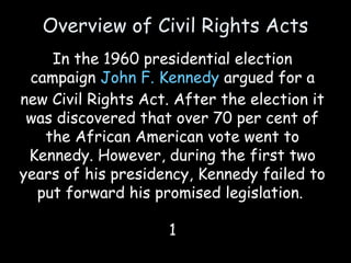 Overview of Civil Rights Acts
In the 1960 presidential election
campaign John F. Kennedy argued for a
new Civil Rights Act. After the election it
was discovered that over 70 per cent of
the African American vote went to
Kennedy. However, during the first two
years of his presidency, Kennedy failed to
put forward his promised legislation.
1
 