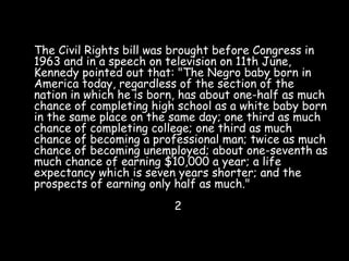 The Civil Rights bill was brought before Congress in
1963 and in a speech on television on 11th June,
Kennedy pointed out that: "The Negro baby born in
America today, regardless of the section of the
nation in which he is born, has about one-half as much
chance of completing high school as a white baby born
in the same place on the same day; one third as much
chance of completing college; one third as much
chance of becoming a professional man; twice as much
chance of becoming unemployed; about one-seventh as
much chance of earning $10,000 a year; a life
expectancy which is seven years shorter; and the
prospects of earning only half as much."
2
 