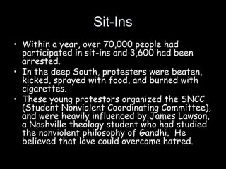 Sit-Ins
• Within a year, over 70,000 people had
participated in sit-ins and 3,600 had been
arrested.
• In the deep South, protesters were beaten,
kicked, sprayed with food, and burned with
cigarettes.
• These young protestors organized the SNCC
(Student Nonviolent Coordinating Committee),
and were heavily influenced by James Lawson,
a Nashville theology student who had studied
the nonviolent philosophy of Gandhi. He
believed that love could overcome hatred.
 