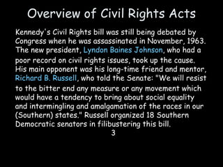 Overview of Civil Rights Acts
Kennedy's Civil Rights bill was still being debated by
Congress when he was assassinated in November, 1963.
The new president, Lyndon Baines Johnson, who had a
poor record on civil rights issues, took up the cause.
His main opponent was his long-time friend and mentor,
Richard B. Russell, who told the Senate: "We will resist
to the bitter end any measure or any movement which
would have a tendency to bring about social equality
and intermingling and amalgamation of the races in our
(Southern) states." Russell organized 18 Southern
Democratic senators in filibustering this bill.
3
 