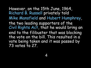 However, on the 15th June, 1964,
Richard B. Russell privately told
Mike Mansfield and Hubert Humphrey,
the two leading supporters of the
Civil Rights Act, that he would bring an
end to the filibuster that was blocking
the vote on the bill. This resulted in a
vote being taken and it was passed by
73 votes to 27.
4
 