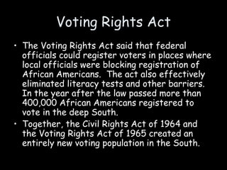 Voting Rights Act
• The Voting Rights Act said that federal
officials could register voters in places where
local officials were blocking registration of
African Americans. The act also effectively
eliminated literacy tests and other barriers.
In the year after the law passed more than
400,000 African Americans registered to
vote in the deep South.
• Together, the Civil Rights Act of 1964 and
the Voting Rights Act of 1965 created an
entirely new voting population in the South.
 