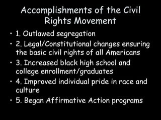 Accomplishments of the Civil
Rights Movement
• 1. Outlawed segregation
• 2. Legal/Constitutional changes ensuring
the basic civil rights of all Americans
• 3. Increased black high school and
college enrollment/graduates
• 4. Improved individual pride in race and
culture
• 5. Began Affirmative Action programs
 