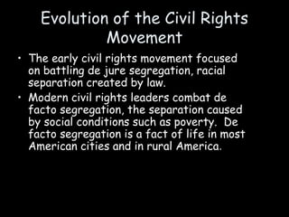 Evolution of the Civil Rights
Movement
• The early civil rights movement focused
on battling de jure segregation, racial
separation created by law.
• Modern civil rights leaders combat de
facto segregation, the separation caused
by social conditions such as poverty. De
facto segregation is a fact of life in most
American cities and in rural America.
 