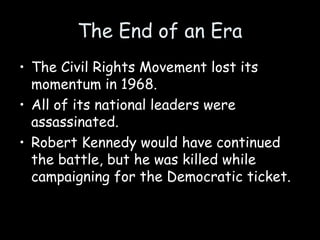 The End of an Era
• The Civil Rights Movement lost its
momentum in 1968.
• All of its national leaders were
assassinated.
• Robert Kennedy would have continued
the battle, but he was killed while
campaigning for the Democratic ticket.
 