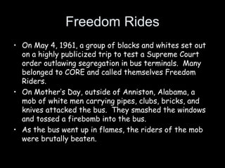 Freedom Rides
• On May 4, 1961, a group of blacks and whites set out
on a highly publicized trip to test a Supreme Court
order outlawing segregation in bus terminals. Many
belonged to CORE and called themselves Freedom
Riders.
• On Mother’s Day, outside of Anniston, Alabama, a
mob of white men carrying pipes, clubs, bricks, and
knives attacked the bus. They smashed the windows
and tossed a firebomb into the bus.
• As the bus went up in flames, the riders of the mob
were brutally beaten.
 