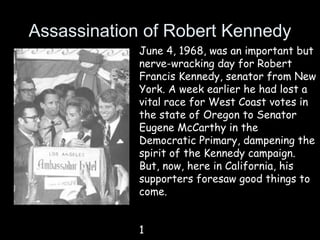 Assassination of Robert Kennedy
June 4, 1968, was an important but
nerve-wracking day for Robert
Francis Kennedy, senator from New
York. A week earlier he had lost a
vital race for West Coast votes in
the state of Oregon to Senator
Eugene McCarthy in the
Democratic Primary, dampening the
spirit of the Kennedy campaign.
But, now, here in California, his
supporters foresaw good things to
come.
1
 