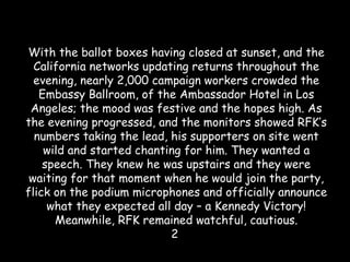 With the ballot boxes having closed at sunset, and the
California networks updating returns throughout the
evening, nearly 2,000 campaign workers crowded the
Embassy Ballroom, of the Ambassador Hotel in Los
Angeles; the mood was festive and the hopes high. As
the evening progressed, and the monitors showed RFK’s
numbers taking the lead, his supporters on site went
wild and started chanting for him. They wanted a
speech. They knew he was upstairs and they were
waiting for that moment when he would join the party,
flick on the podium microphones and officially announce
what they expected all day – a Kennedy Victory!
Meanwhile, RFK remained watchful, cautious.
2
 