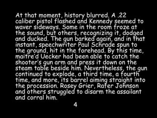 At that moment, history blurred. A .22
caliber pistol flashed and Kennedy seemed to
waver sideways. Some in the room froze at
the sound, but others, recognizing it, dodged
and ducked. The gun barked again, and in that
instant, speechwriter Paul Schrade spun to
the ground, hit in the forehead. By this time,
maitre’d Uecker had been able to catch the
shooter’s gun arm and press it down on the
steam table beside him. Nevertheless, the gun
continued to explode, a third time, a fourth
time, and more, its barrel aiming straight into
the procession. Rosey Grier, Rafer Johnson
and others struggled to disarm the assailant
and corral him.
4
 